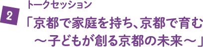トークセッション「京都で家庭を持ち、京都で育む～子どもが創る京都の未来～」